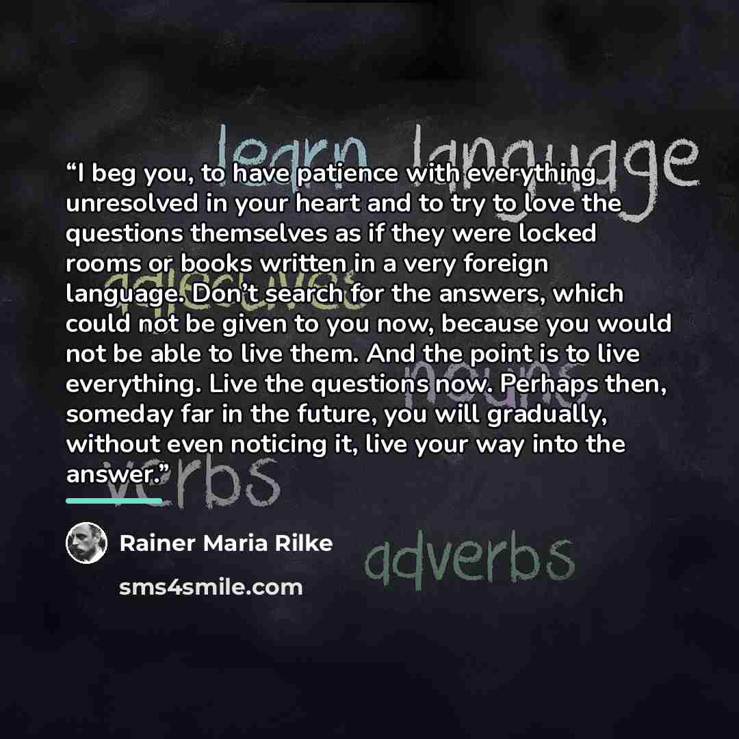 “I beg you, to have patience with everything unresolved in your heart and to try to love the questions themselves as if they were locked rooms or books written in a very foreign language. Don’t search for the answers, which could not be given to you now, because you would not be able to live them…” quote by Rainer Maria Rilke