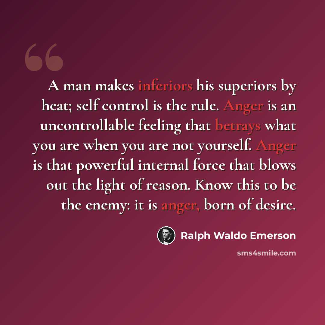 “A man makes inferiors his superiors by heat; self control is the rule. Anger is an uncontrollable feeling that betrays what you are when you are not yourself. Anger is that powerful internal force that blows out the light of reason. Know this to be the enemy: it is anger, born of desire.” quote by Ralph Waldo Emerson