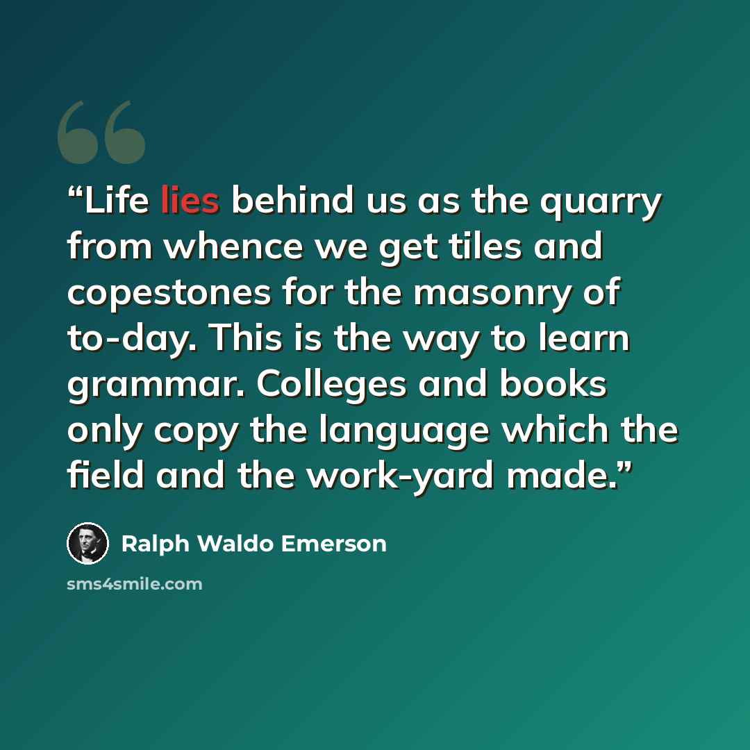 “Life lies behind us as the quarry from whence we get tiles and copestones for the masonry of to-day. This is the way to learn grammar. Colleges and books only copy the language which the field and the work-yard made.” quote by Ralph Waldo Emerson