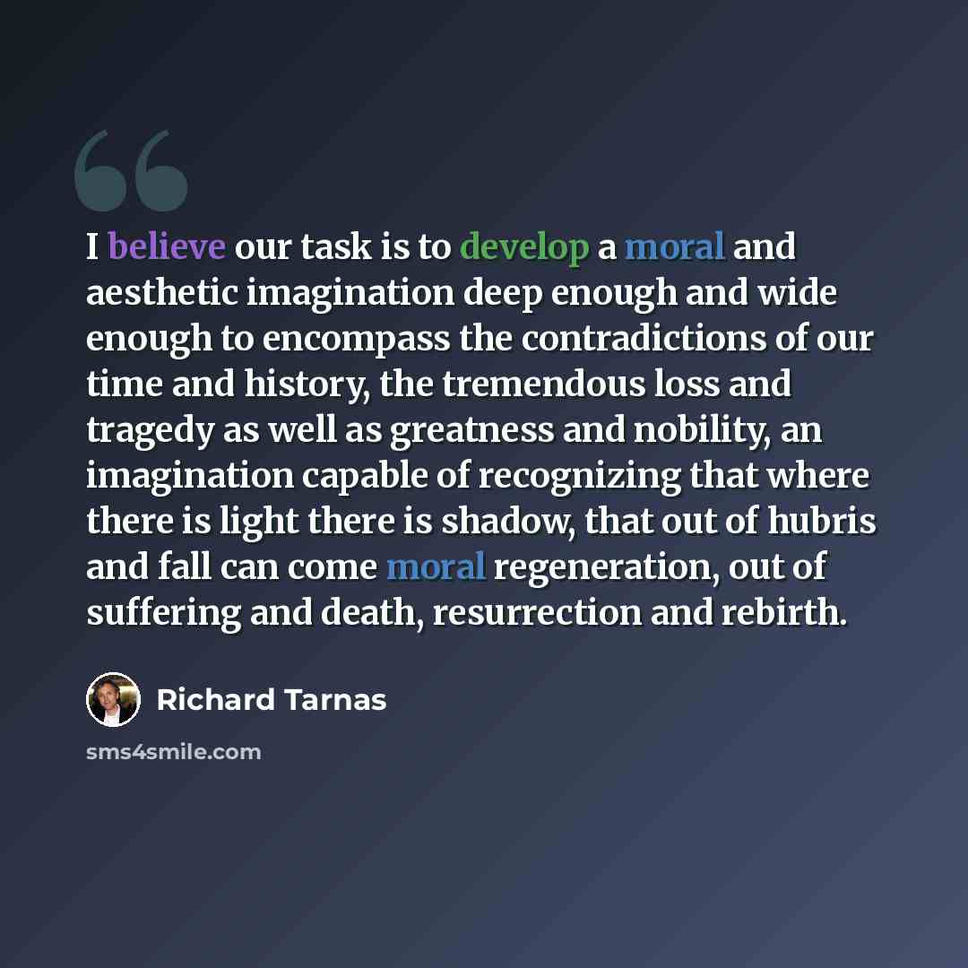 “I believe our task is to develop a moral and aesthetic imagination deep enough and wide enough to encompass the contradictions of our time and history, the tremendous loss and tragedy as well as greatness and nobility, an imagination capable of recognizing that where there is light there is…” quote by Richard Tarnas