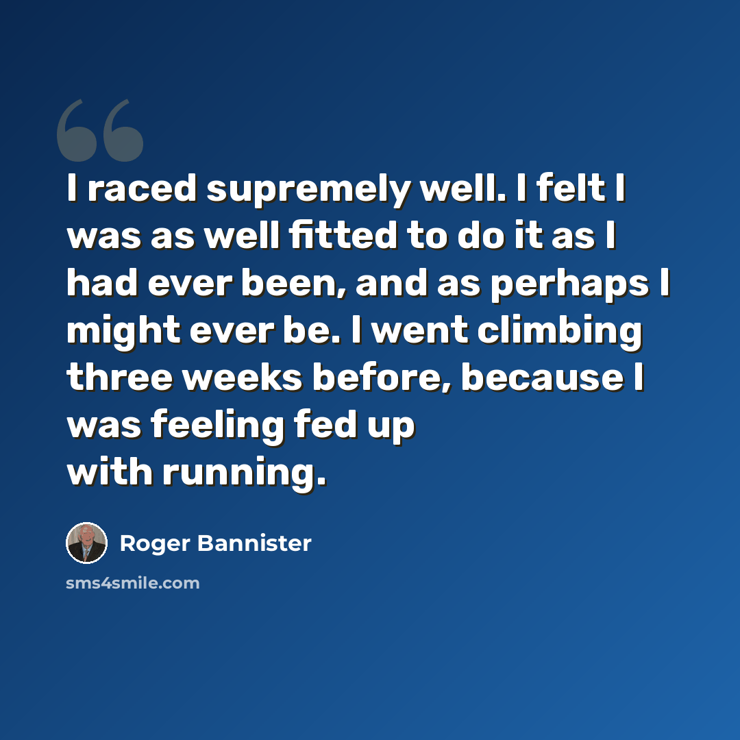“I raced supremely well. I felt I was as well fitted to do it as I had ever been, and as perhaps I might ever be. I went climbing three weeks before, because I was feeling fed up with running.” quote by Roger Bannister