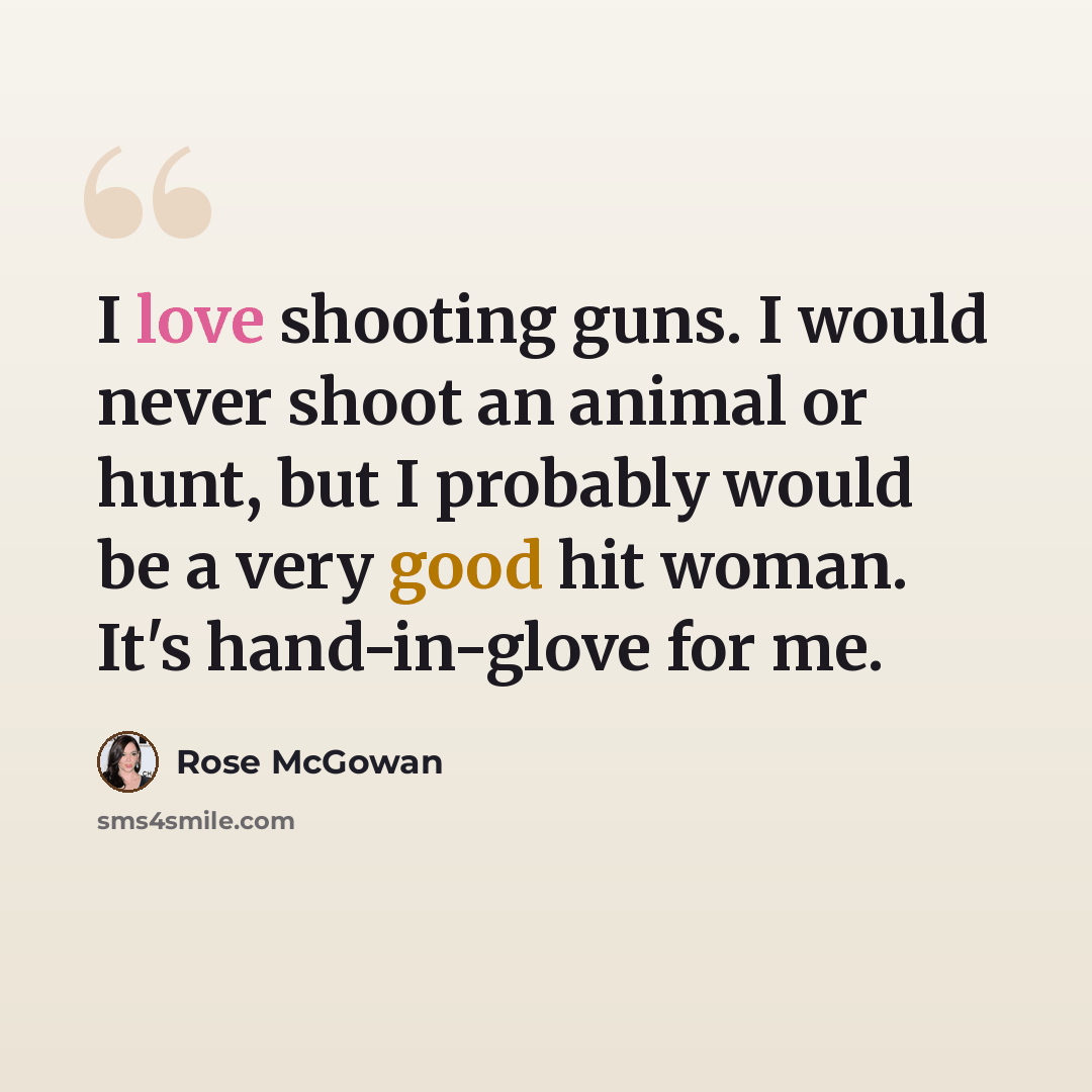 “I love shooting guns. I would never shoot an animal or hunt, but I probably would be a very good hit woman. It's hand-in-glove for me.” quote by Rose McGowan