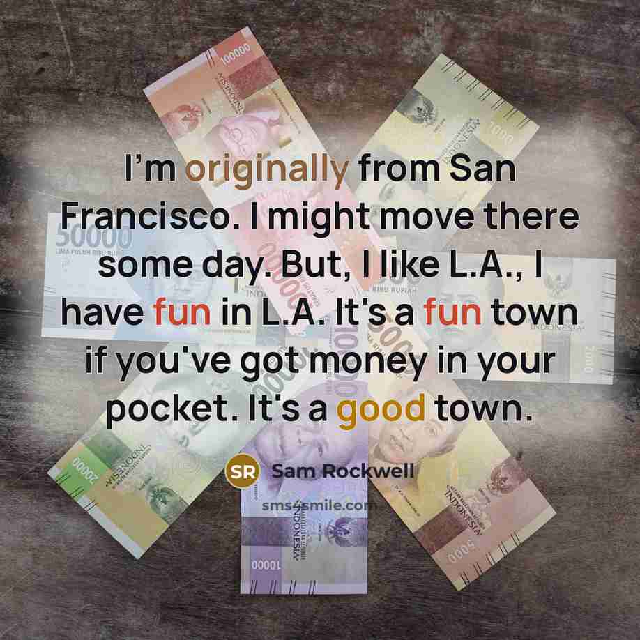 “I'm originally from San Francisco. I might move there some day. But, I like L.A., I have fun in L.A. It's a fun town if you've got money in your pocket. It's a good town.” quote by Sam Rockwell