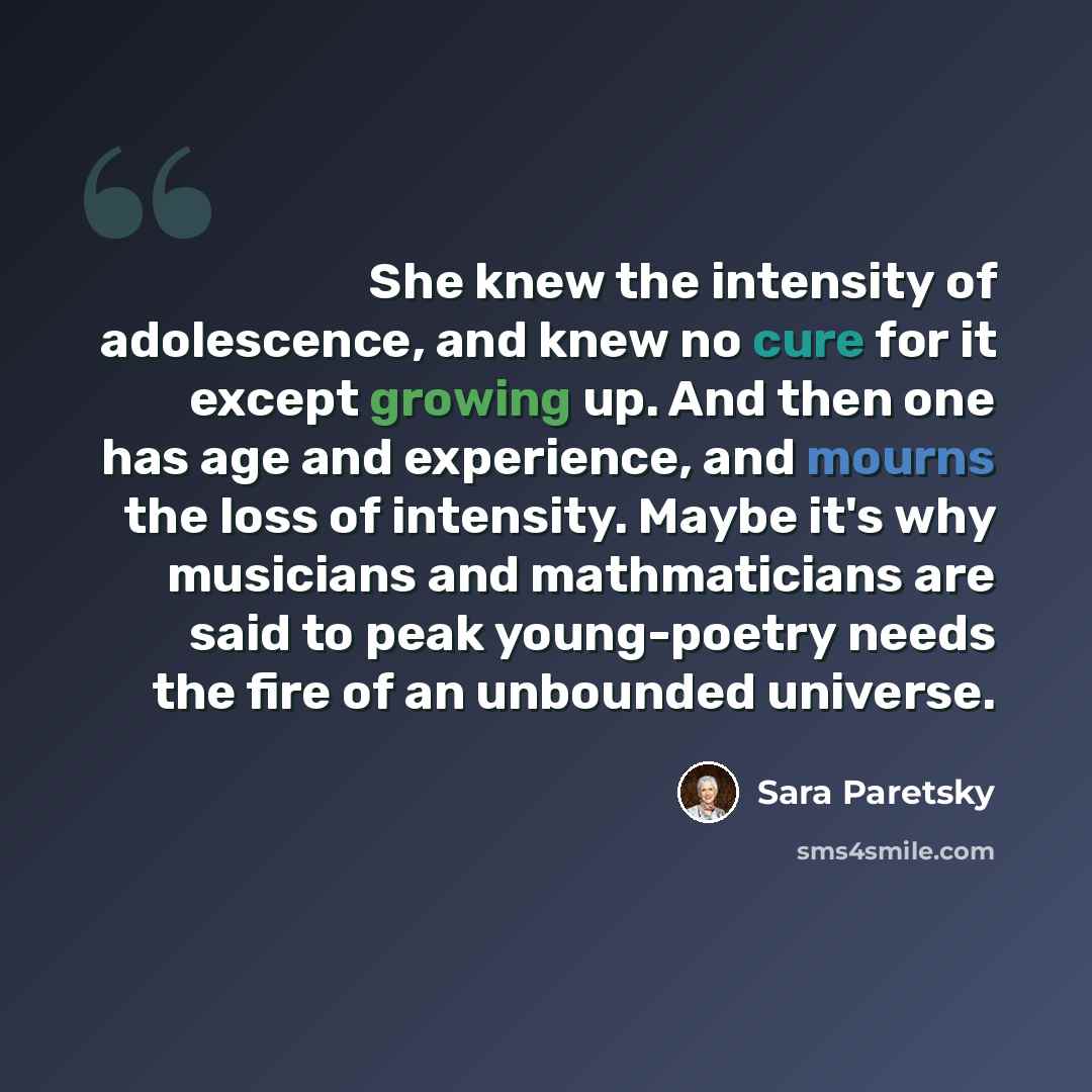 “She knew the intensity of adolescence, and knew no cure for it except growing up. And then one has age and experience, and mourns the loss of intensity. Maybe it's why musicians and mathmaticians are said to peak young-poetry needs the fire of an unbounded universe.” quote by Sara Paretsky