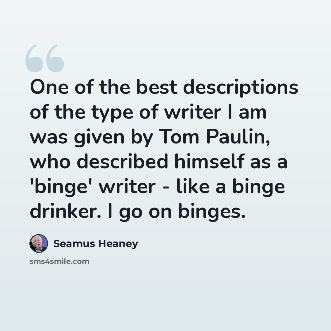 “One of the best descriptions of the type of writer I am was given by Tom Paulin, who described himself as a 'binge' writer - like a binge drinker. I go on binges.” quote by Seamus Heaney