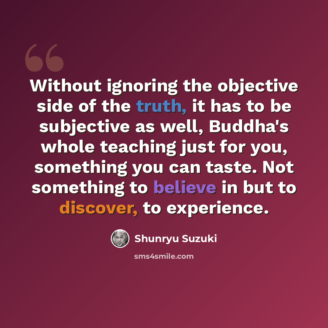 “Without ignoring the objective side of the truth, it has to be subjective as well, Buddha's whole teaching just for you, something you can taste. Not something to believe in but to discover, to experience.” quote by Shunryu Suzuki
