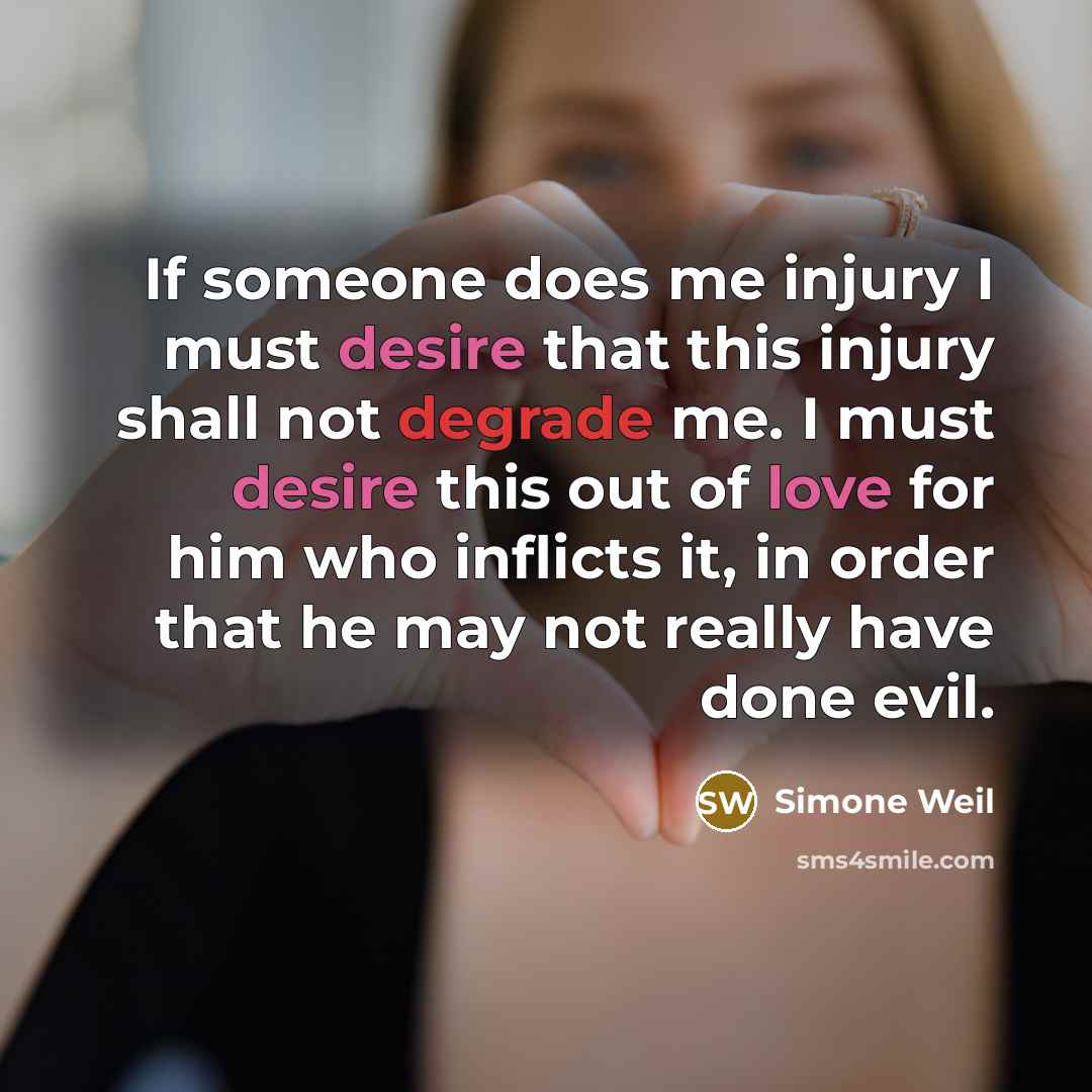 “If someone does me injury I must desire that this injury shall not degrade me. I must desire this out of love for him who inflicts it, in order that he may not really have done evil.” quote by Simone Weil