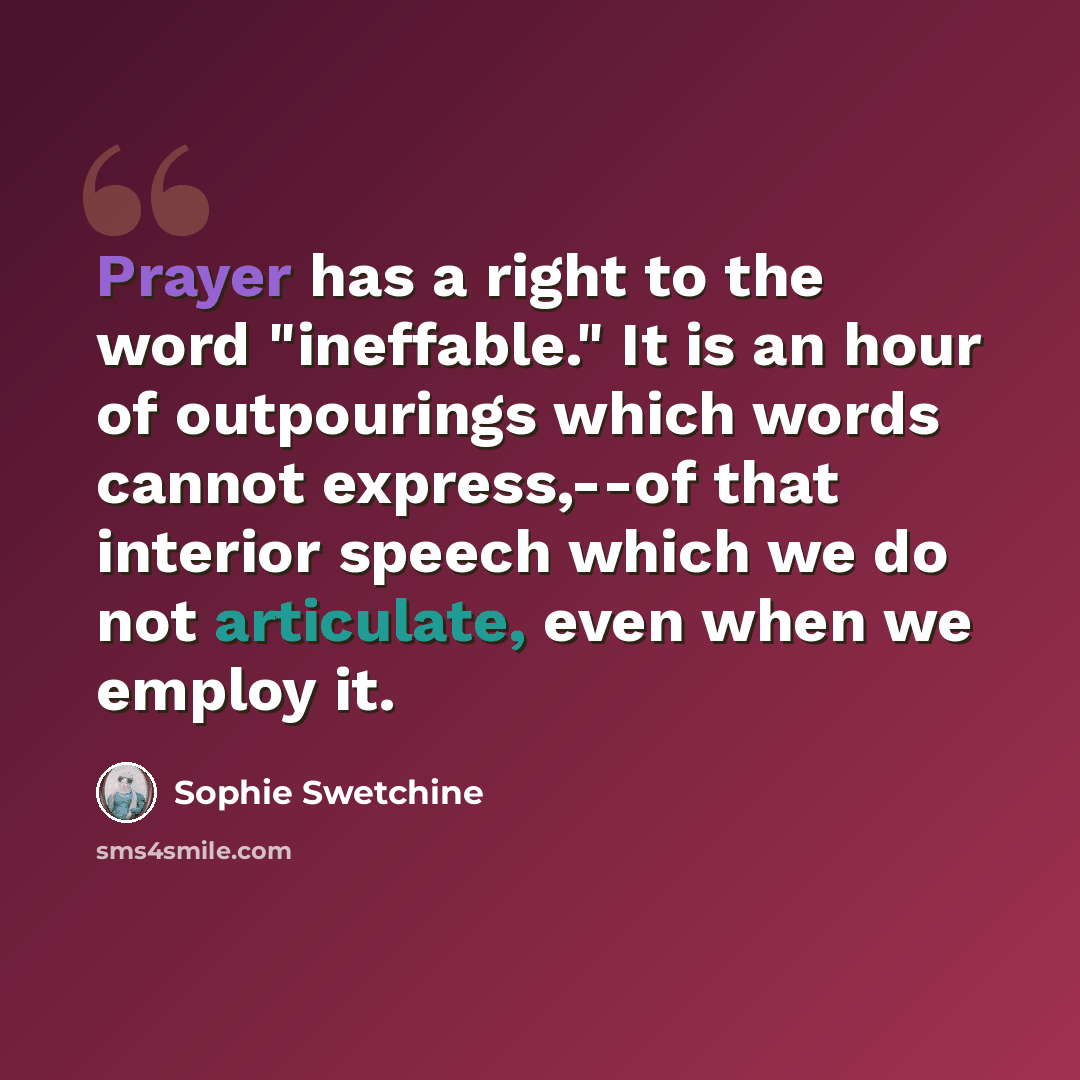“Prayer has a right to the word "ineffable." It is an hour of outpourings which words cannot express,--of that interior speech which we do not articulate, even when we employ it.” quote by Sophie Swetchine