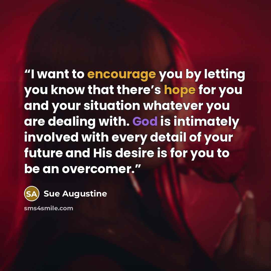 “I want to encourage you by letting you know that there’s hope for you and your situation whatever you are dealing with. God is intimately involved with every detail of your future and His desire is for you to be an overcomer.” quote by Sue Augustine
