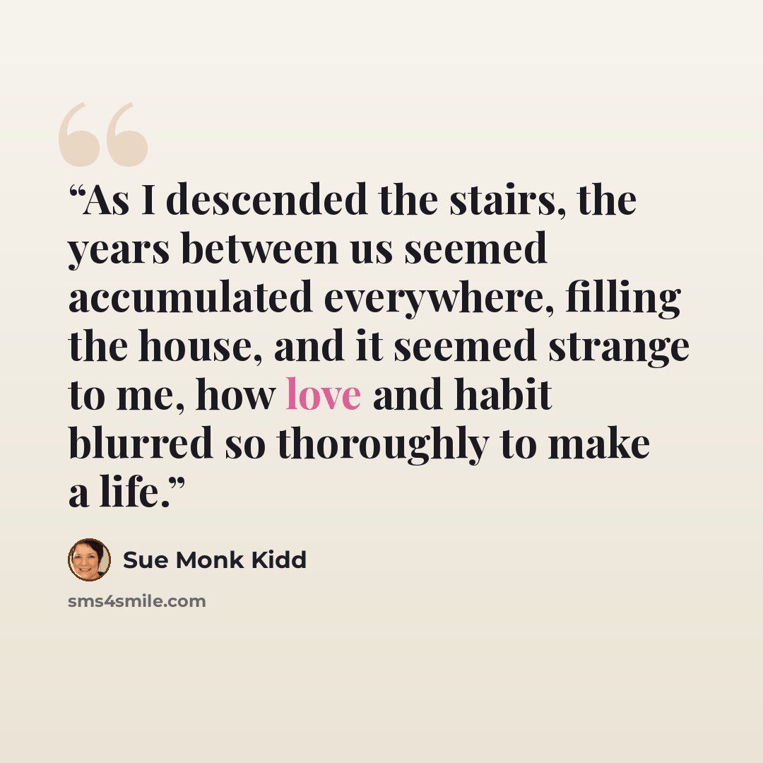 “As I descended the stairs, the years between us seemed accumulated everywhere, filling the house, and it seemed strange to me, how love and habit blurred so thoroughly to make a life.” quote by Sue Monk Kidd