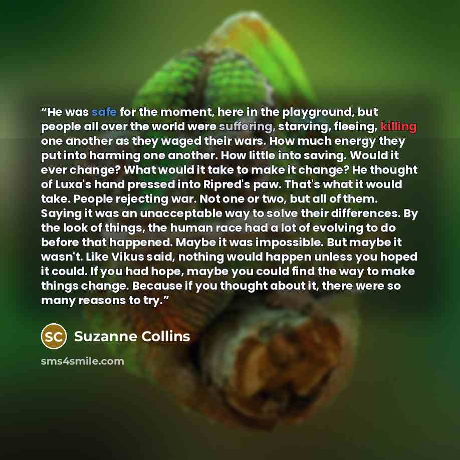 “He was safe for the moment, here in the playground, but people all over the world were suffering, starving, fleeing, killing one another as they waged their wars. How much energy they put into harming one another. How little into saving. Would it ever change? What would it take to make it change?…” quote by Suzanne Collins