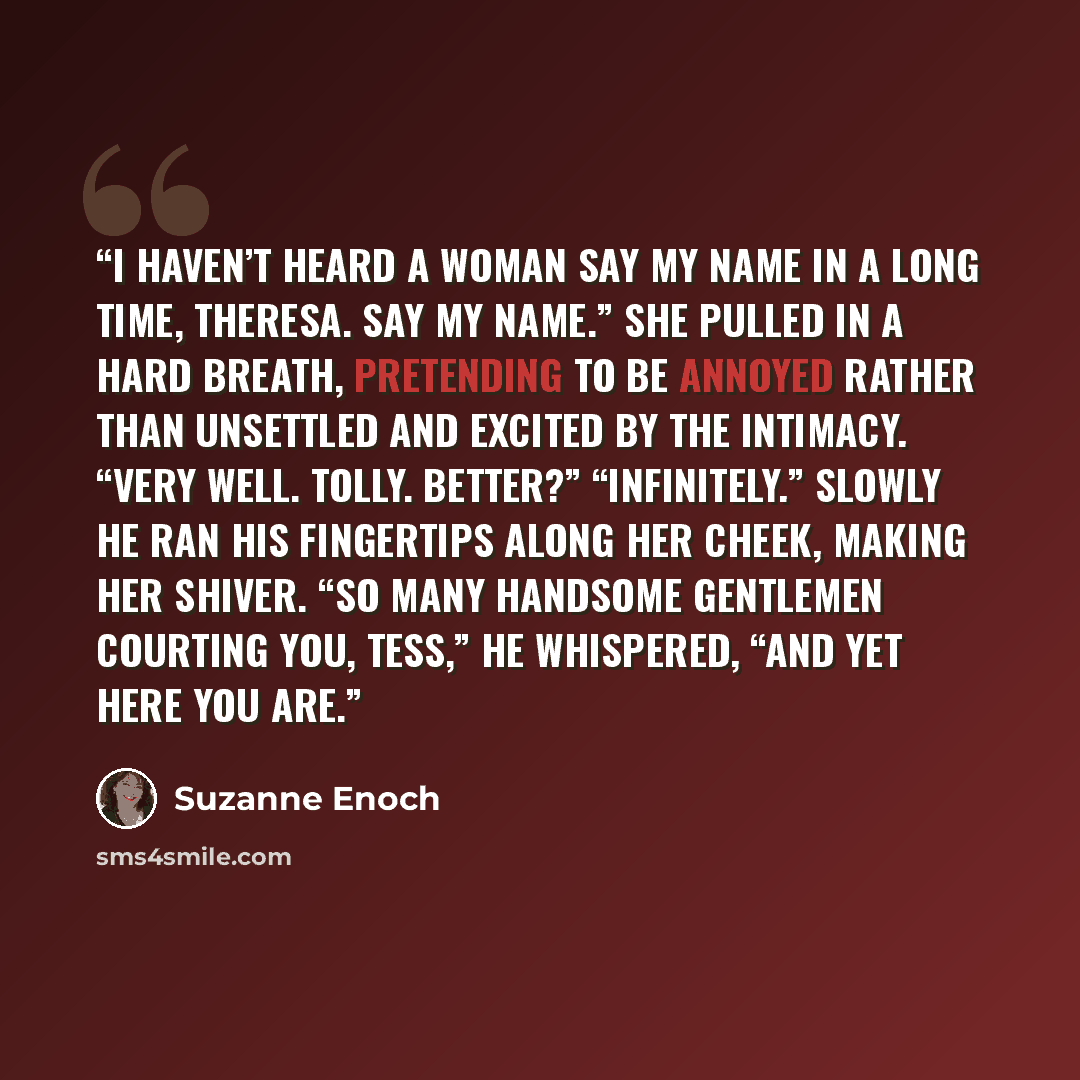 “I haven’t heard a woman say my name in a long time, Theresa. Say my name.” She pulled in a hard breath, pretending to be annoyed rather than unsettled and excited by the intimacy. “Very well. Tolly. Better?” “Infinitely.” Slowly he ran his fingertips along her cheek, making her shiver. “So many…” quote by Suzanne Enoch