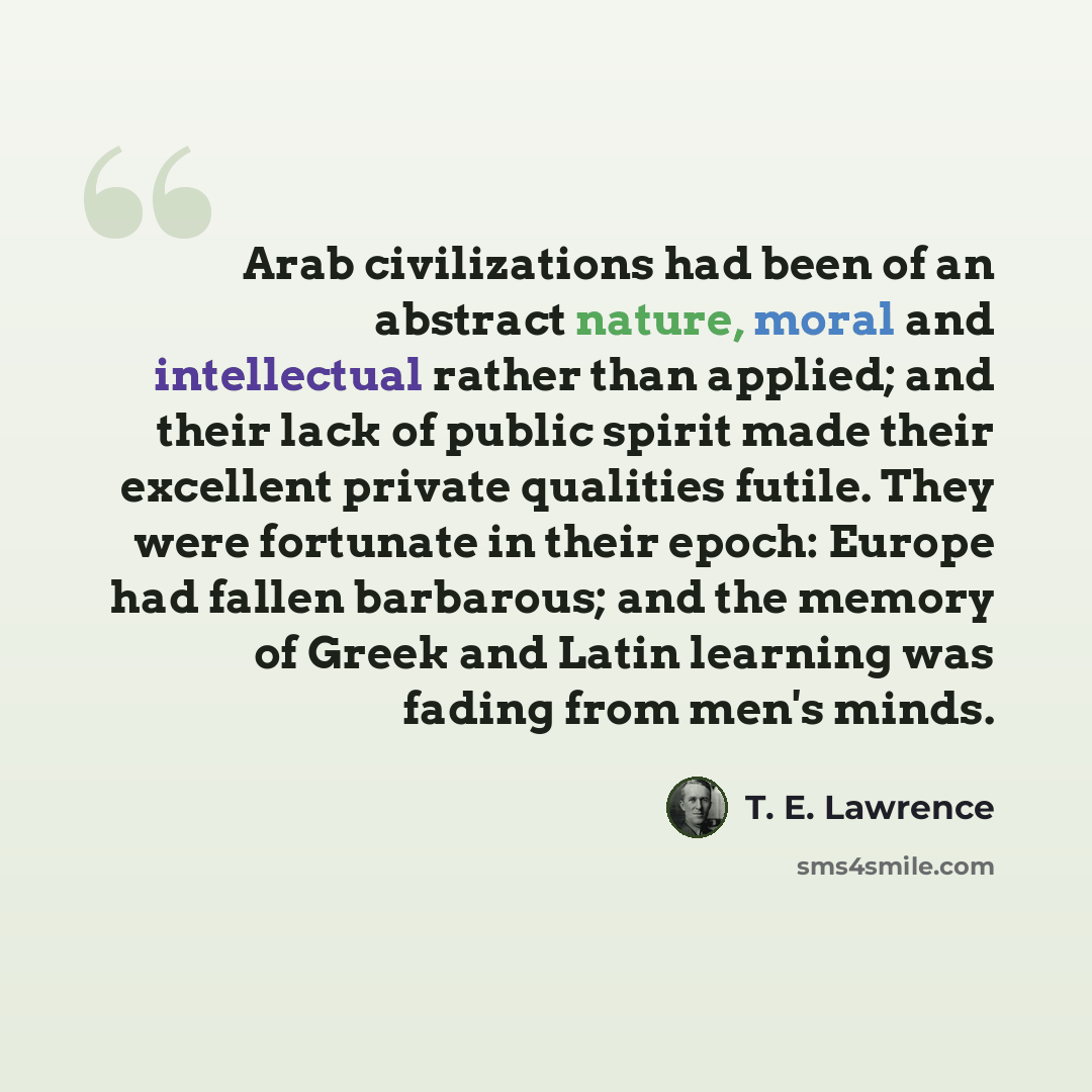 “Arab civilizations had been of an abstract nature, moral and intellectual rather than applied; and their lack of public spirit made their excellent private qualities futile. They were fortunate in their epoch: Europe had fallen barbarous; and the memory of Greek and Latin learning was fading from…” quote by T. E. Lawrence