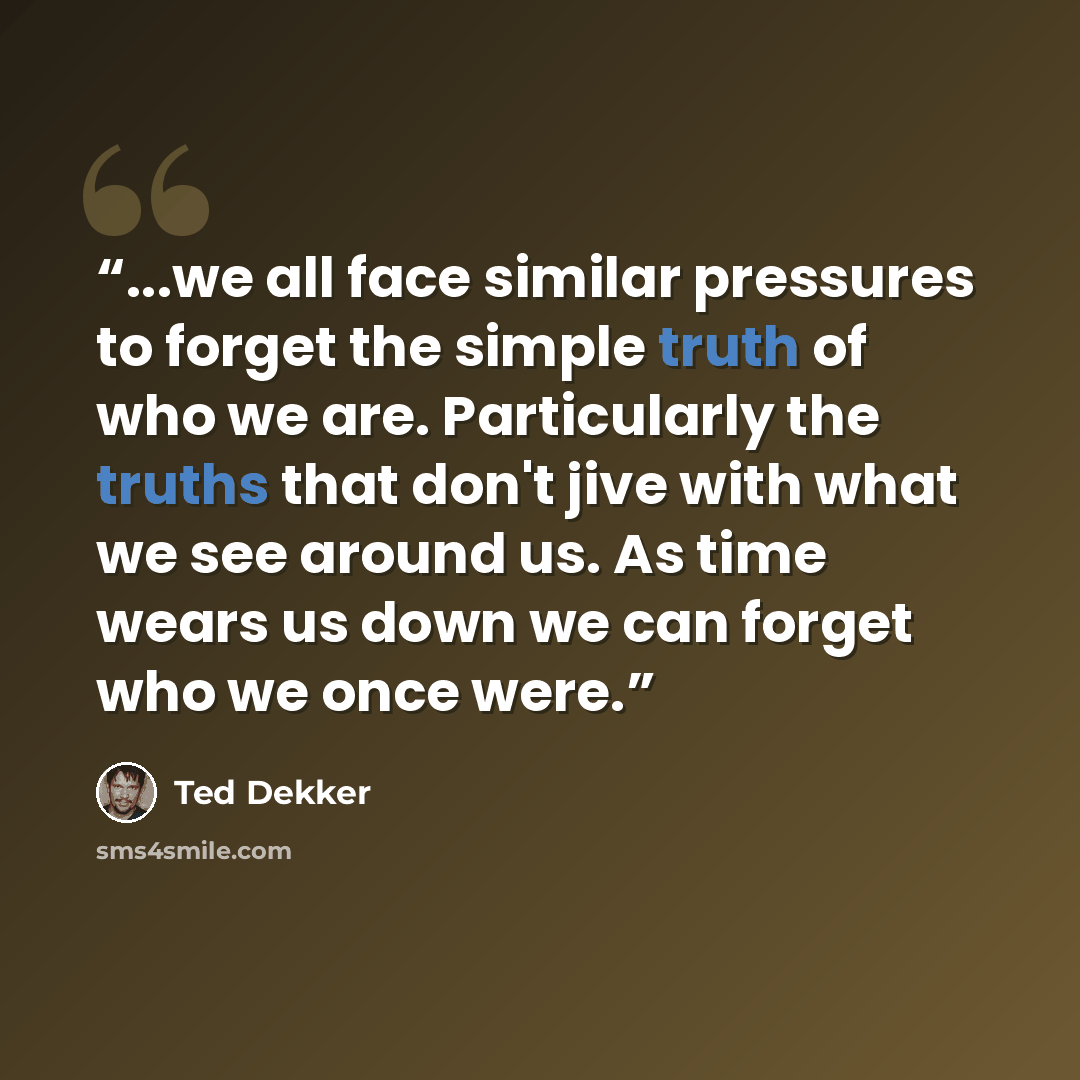 “...we all face similar pressures to forget the simple truth of who we are. Particularly the truths that don't jive with what we see around us. As time wears us down we can forget who we once were.” quote by Ted Dekker