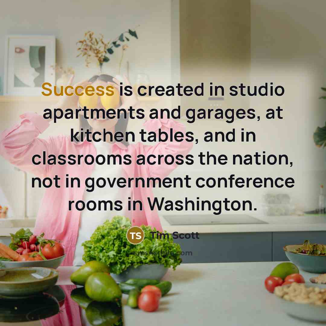 “Success is created in studio apartments and garages, at kitchen tables, and in classrooms across the nation, not in government conference rooms in Washington.” quote by Tim Scott