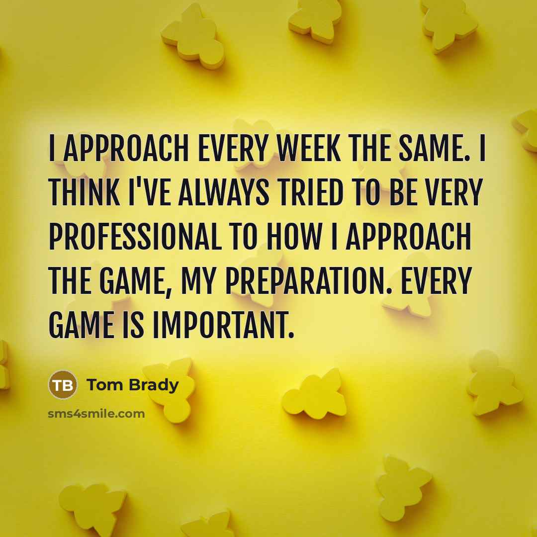 “I approach every week the same. I think I've always tried to be very professional to how I approach the game, my preparation. Every game is important.” quote by Tom Brady