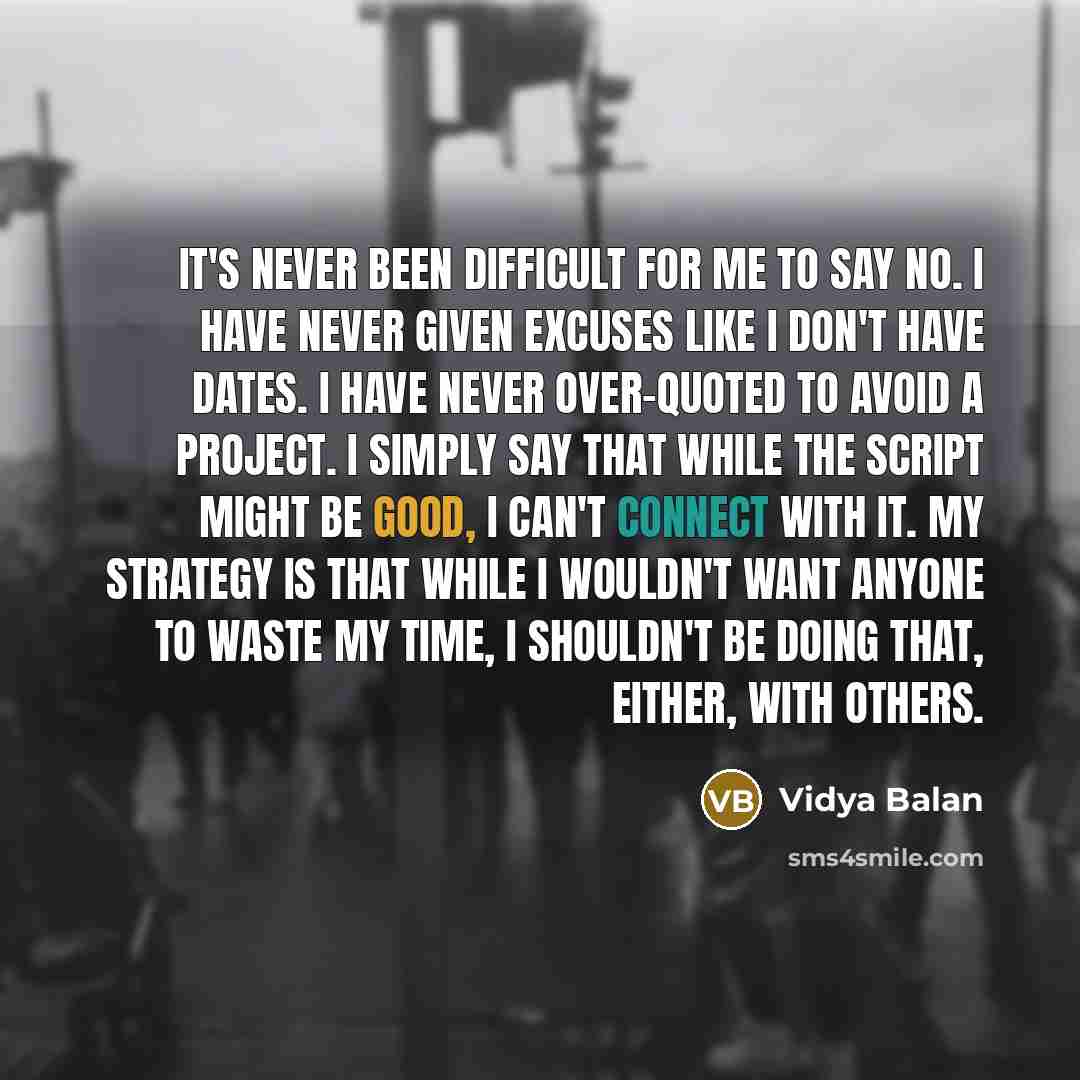 “It's never been difficult for me to say no. I have never given excuses like I don't have dates. I have never over-quoted to avoid a project. I simply say that while the script might be good, I can't connect with it. My strategy is that while I wouldn't want anyone to waste my time, I shouldn't be…” quote by Vidya Balan
