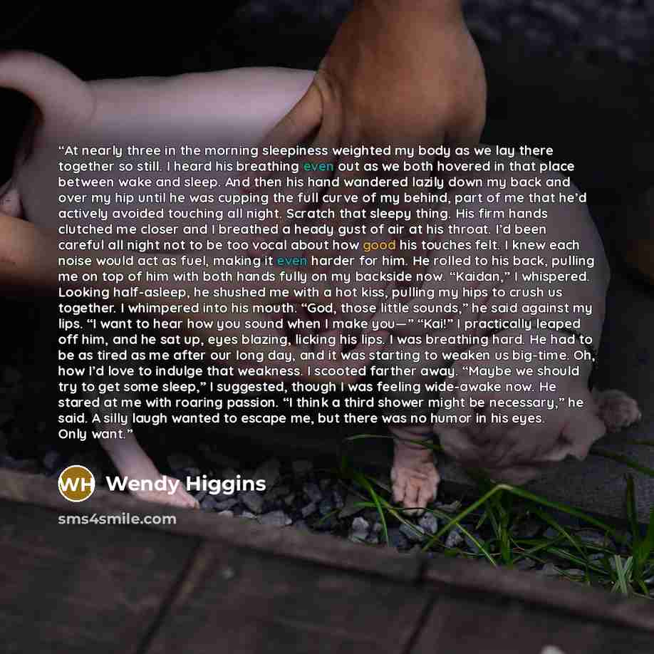 “At nearly three in the morning sleepiness weighted my body as we lay there together so still. I heard his breathing even out as we both hovered in that place between wake and sleep. And then his hand wandered lazily down my back and over my hip until he was cupping the full curve of my behind…” quote by Wendy Higgins