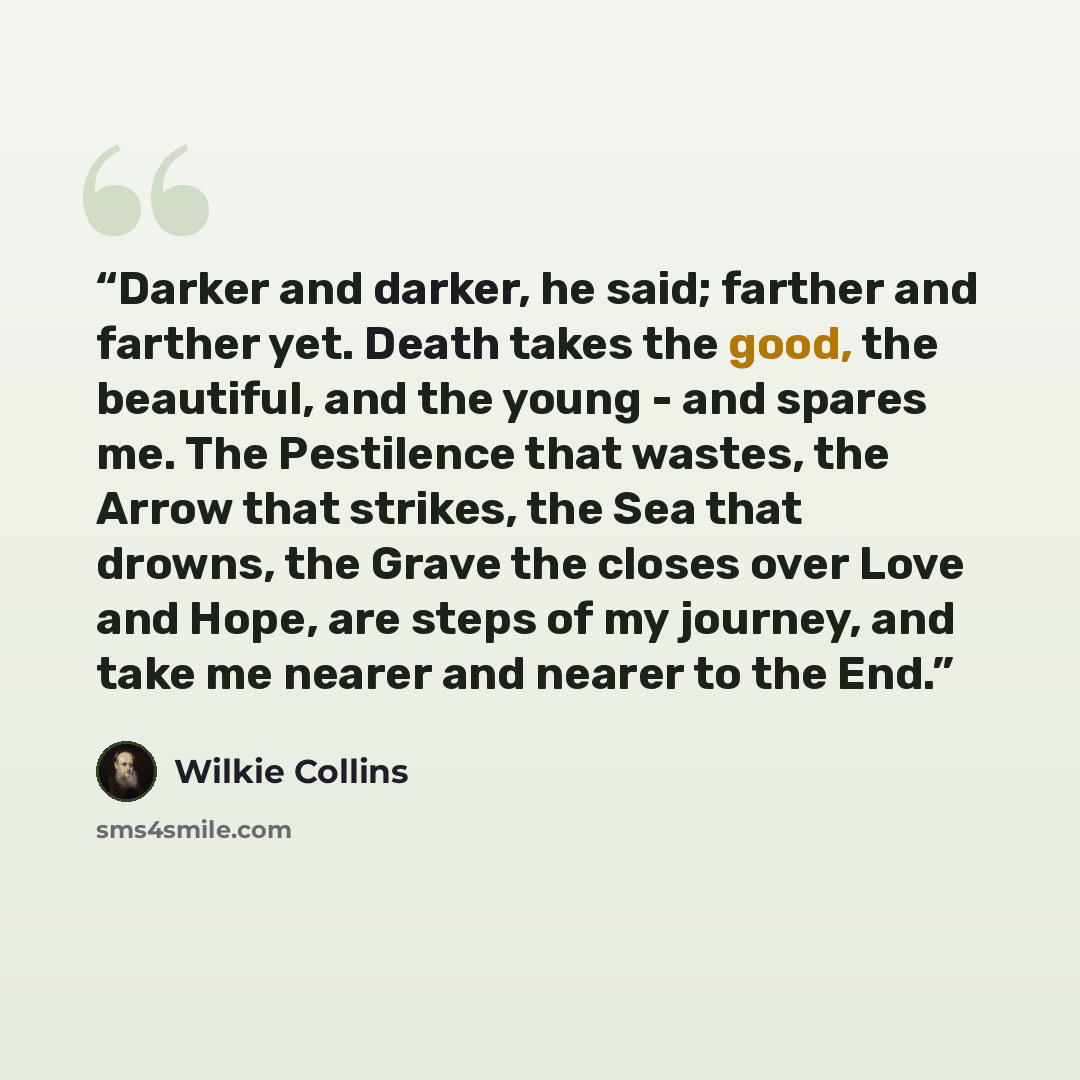 “Darker and darker, he said; farther and farther yet. Death takes the good, the beautiful, and the young - and spares me. The Pestilence that wastes, the Arrow that strikes, the Sea that drowns, the Grave the closes over Love and Hope, are steps of my journey, and take me nearer and nearer to the…” quote by Wilkie Collins