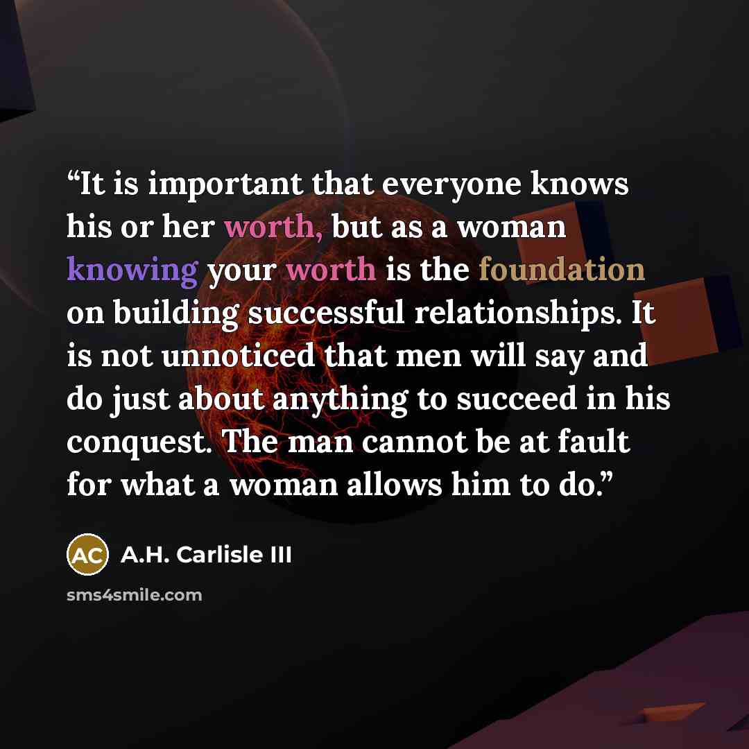 “It is important that everyone knows his or her worth, but as a woman knowing your worth is the foundation on building successful relationships. It is not unnoticed that men will say and do just about anything to succeed in his conquest. The man cannot be at fault for what a woman allows him to do.” quote by A.H. Carlisle III
