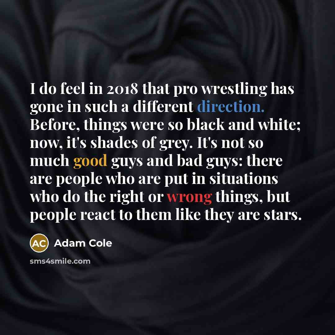 “I do feel in 2018 that pro wrestling has gone in such a different direction. Before, things were so black and white; now, it's shades of grey. It's not so much good guys and bad guys: there are people who are put in situations who do the right or wrong things, but people react to them like they…” quote by Adam Cole