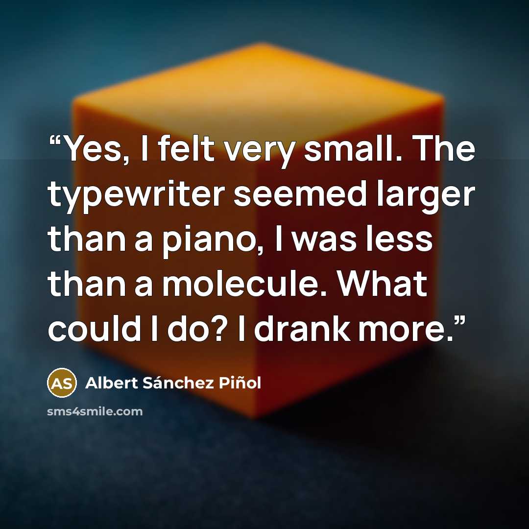 “Yes, I felt very small. The typewriter seemed larger than a piano, I was less than a molecule. What could I do? I drank more.” quote by Albert Sánchez Piñol