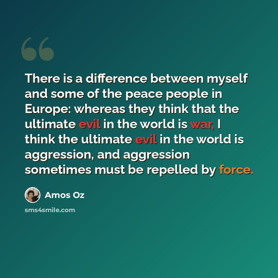“There is a difference between myself and some of the peace people in Europe: whereas they think that the ultimate evil in the world is war, I think the ultimate evil in the world is aggression, and aggression sometimes must be repelled by force.” quote by Amos Oz