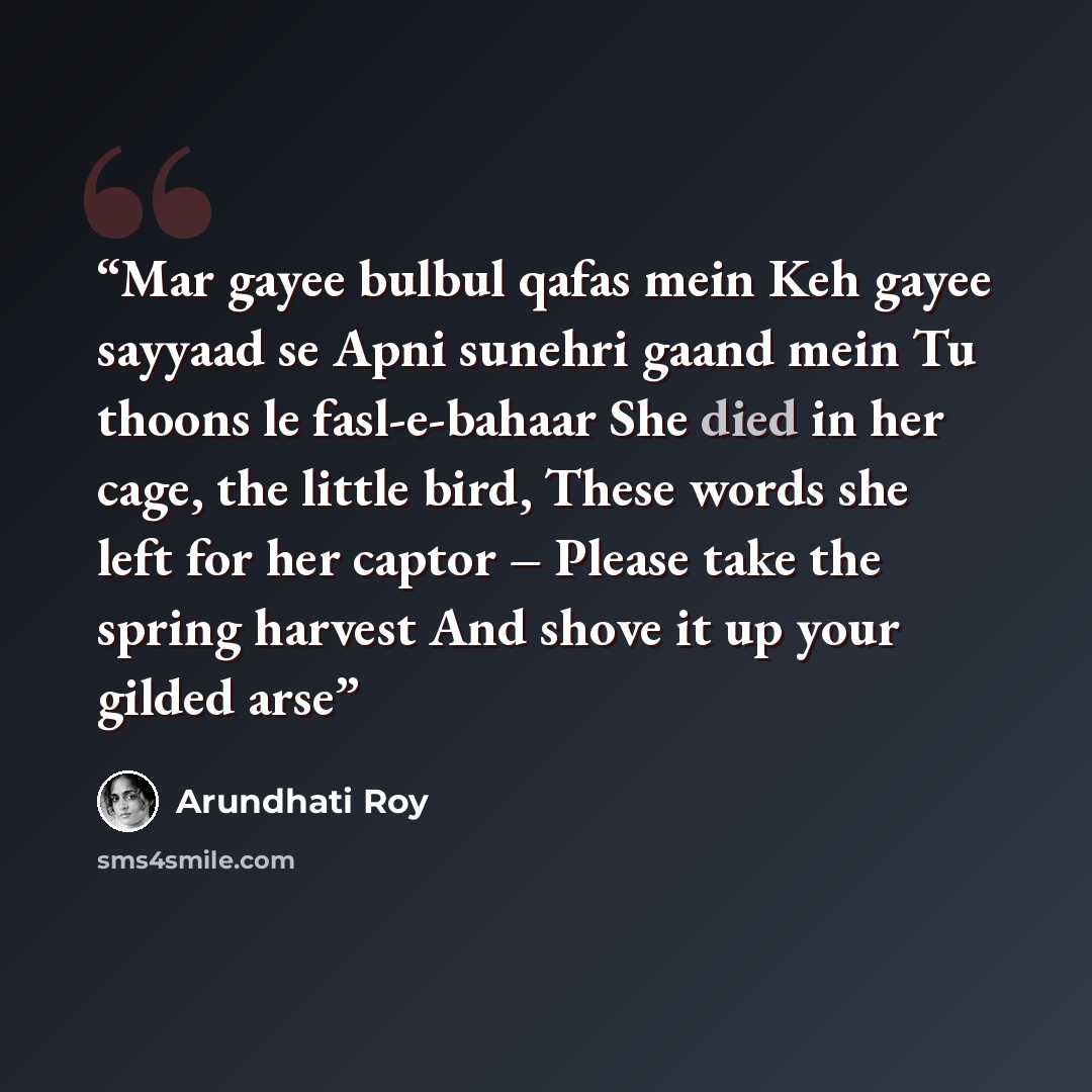 “Mar gayee bulbul qafas mein Keh gayee sayyaad se Apni sunehri gaand mein Tu thoons le fasl-e-bahaar She died in her cage, the little bird, These words she left for her captor – Please take the spring harvest And shove it up your gilded arse” quote by Arundhati Roy
