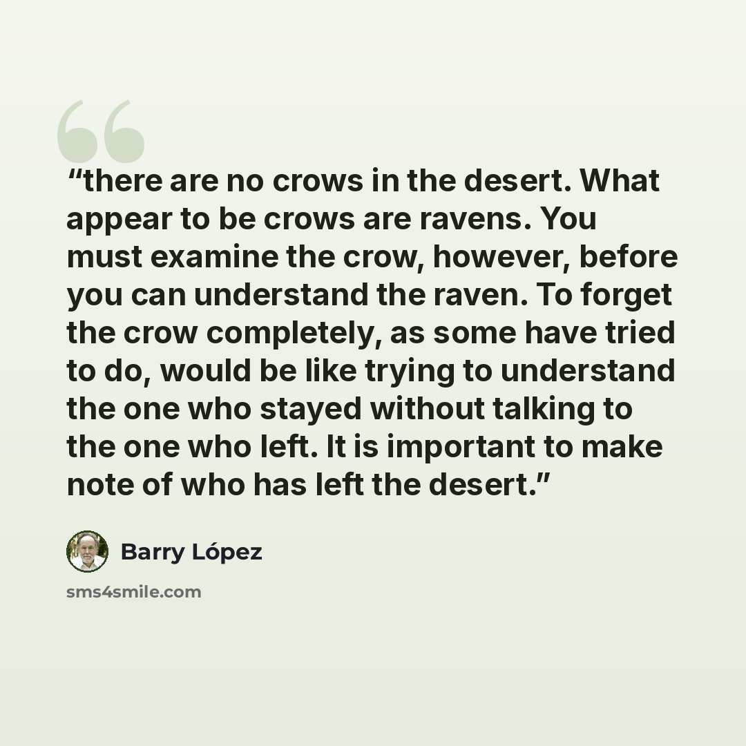 “there are no crows in the desert. What appear to be crows are ravens. You must examine the crow, however, before you can understand the raven. To forget the crow completely, as some have tried to do, would be like trying to understand the one who stayed without talking to the one who left. It is…” quote by Barry López