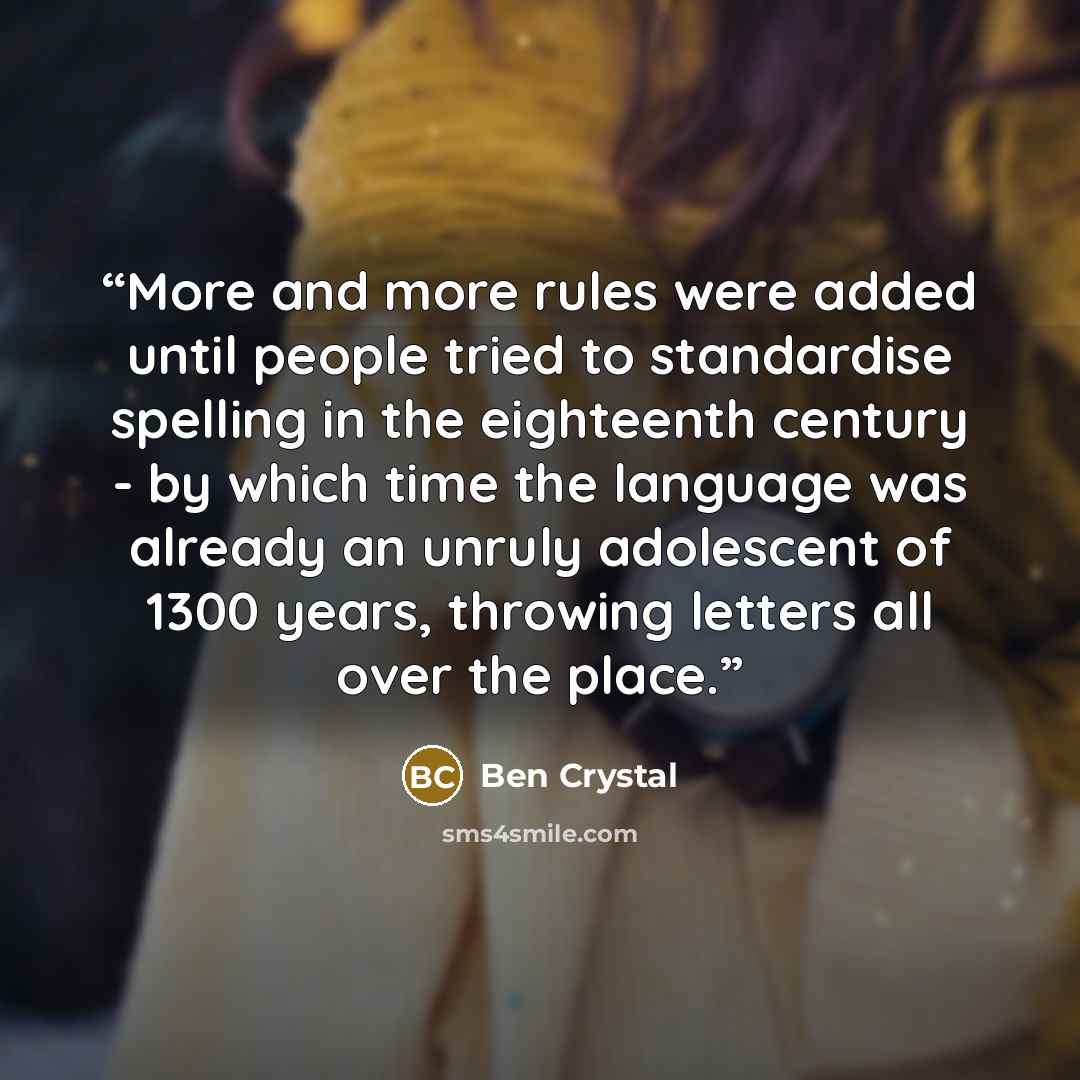 “More and more rules were added until people tried to standardise spelling in the eighteenth century - by which time the language was already an unruly adolescent of 1300 years, throwing letters all over the place.” quote by Ben Crystal