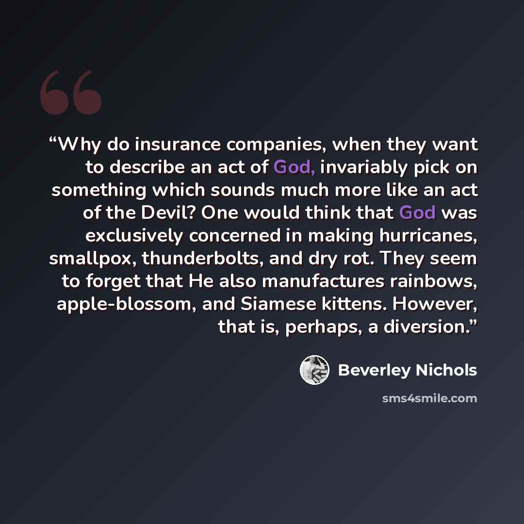 “Why do insurance companies, when they want to describe an act of God, invariably pick on something which sounds much more like an act of the Devil? One would think that God was exclusively concerned in making hurricanes, smallpox, thunderbolts, and dry rot. They seem to forget that He also…” quote by Beverley Nichols