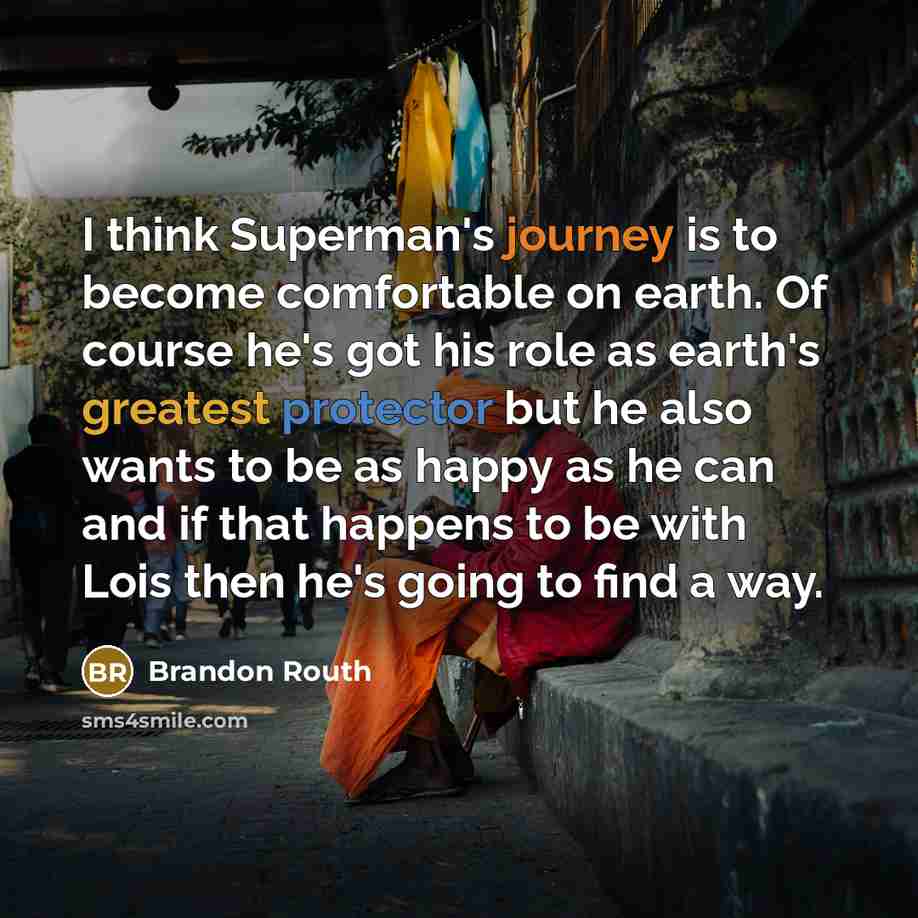 “I think Superman's journey is to become comfortable on earth. Of course he's got his role as earth's greatest protector but he also wants to be as happy as he can and if that happens to be with Lois then he's going to find a way.” quote by Brandon Routh