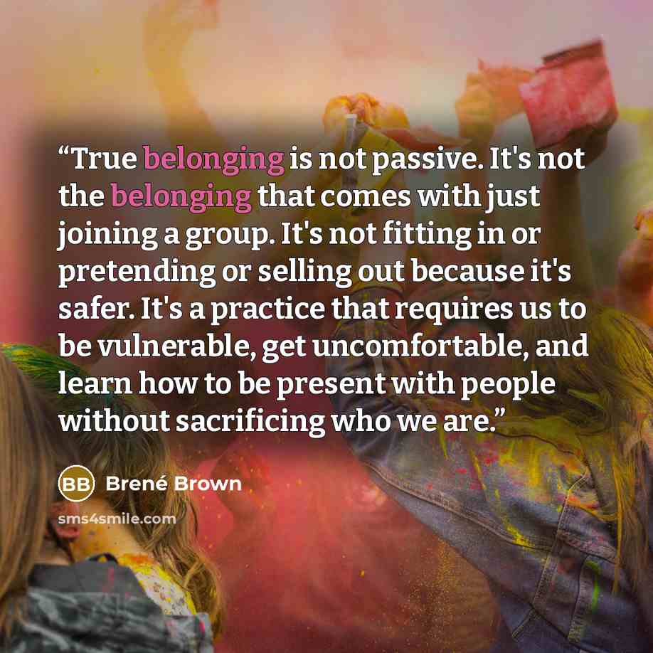“True belonging is not passive. It's not the belonging that comes with just joining a group. It's not fitting in or pretending or selling out because it's safer. It's a practice that requires us to be vulnerable, get uncomfortable, and learn how to be present with people without sacrificing who we…” quote by Brené Brown