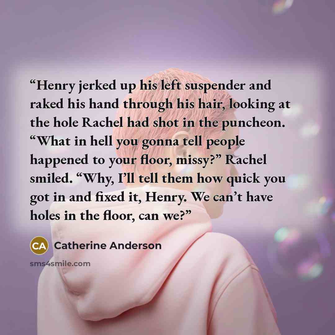 “Henry jerked up his left suspender and raked his hand through his hair, looking at the hole Rachel had shot in the puncheon. “What in hell you gonna tell people happened to your floor, missy?” Rachel smiled. “Why, I’ll tell them how quick you got in and fixed it, Henry. We can’t have holes in the…” quote by Catherine Anderson