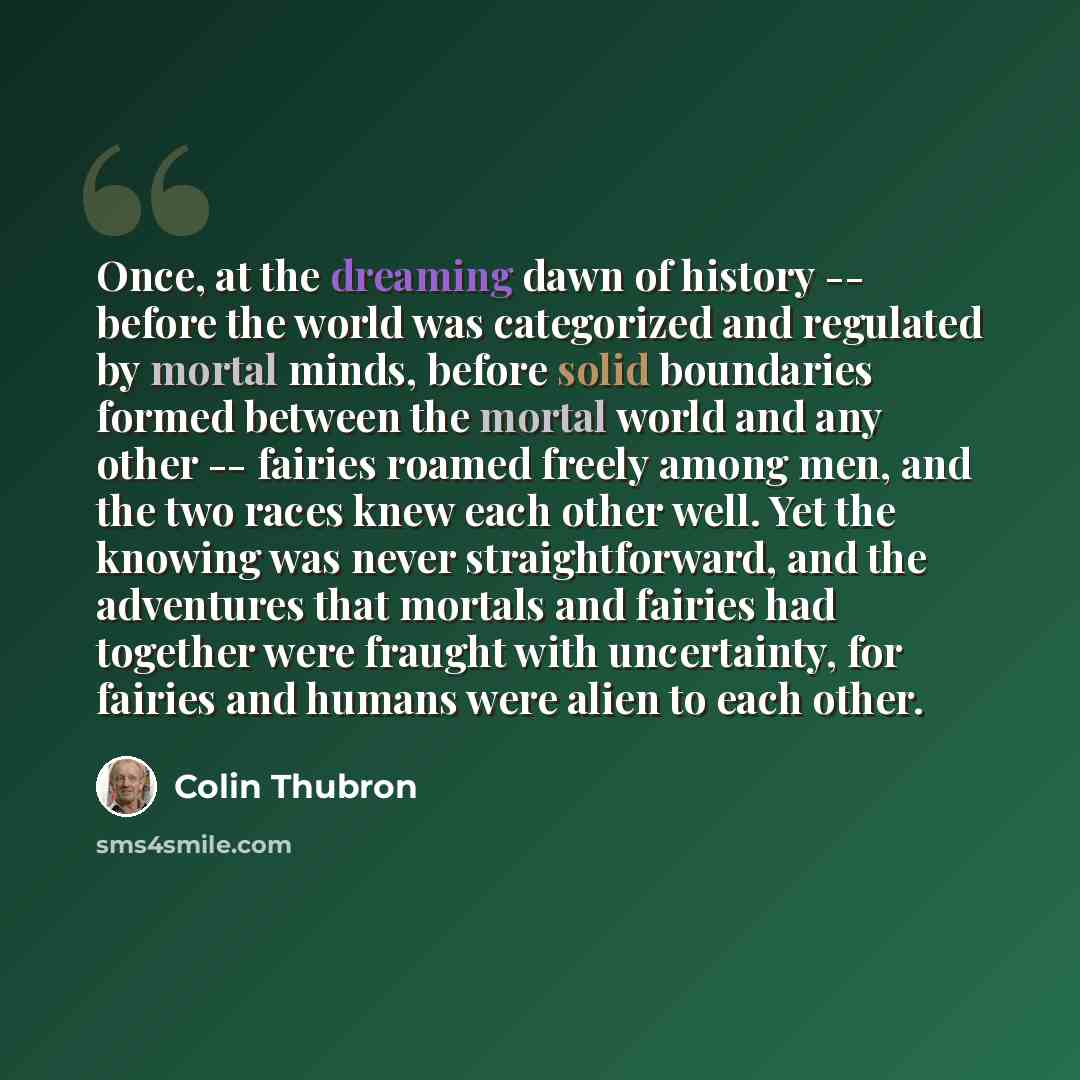 “Once, at the dreaming dawn of history -- before the world was categorized and regulated by mortal minds, before solid boundaries formed between the mortal world and any other -- fairies roamed freely among men, and the two races knew each other well. Yet the knowing was never straightforward, and…” quote by Colin Thubron