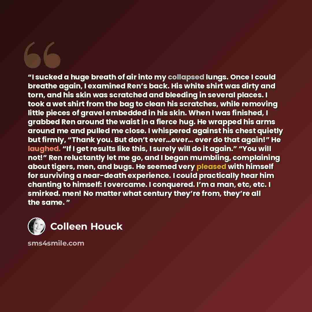 “I sucked a huge breath of air into my collapsed lungs. Once I could breathe again, I examined Ren’s back. His white shirt was dirty and torn, and his skin was scratched and bleeding in several places. I took a wet shirt from the bag to clean his scratches, while removing little pieces of gravel…” quote by Colleen Houck