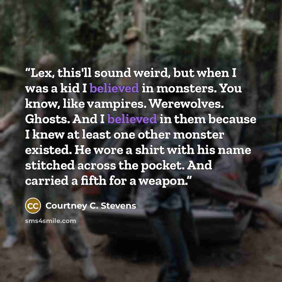 “Lex, this'll sound weird, but when I was a kid I believed in monsters. You know, like vampires. Werewolves. Ghosts. And I believed in them because I knew at least one other monster existed. He wore a shirt with his name stitched across the pocket. And carried a fifth for a weapon.” quote by Courtney C. Stevens