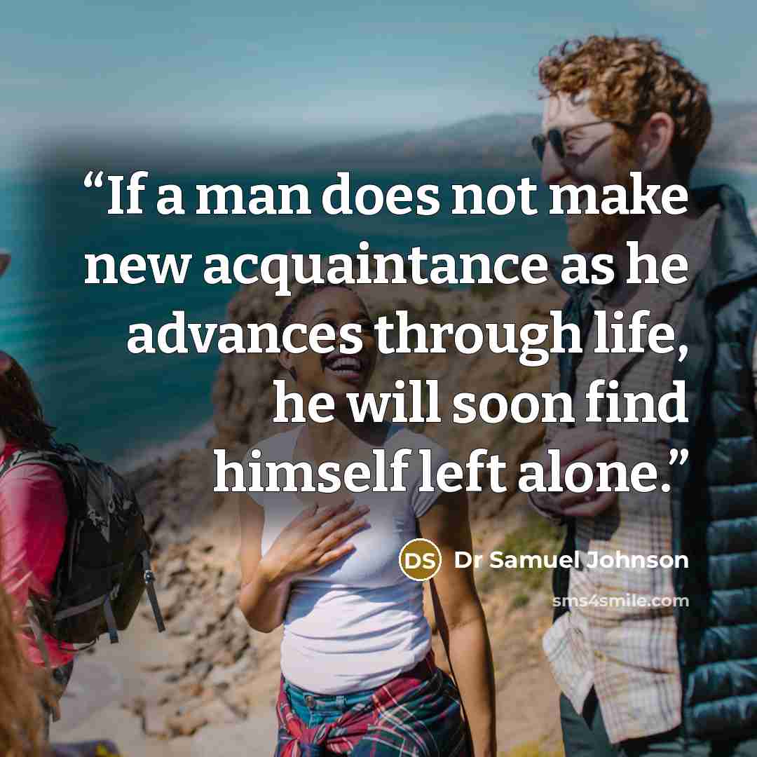 “If a man does not make new acquaintance as he advances through life, he will soon find himself left alone.” quote by Dr Samuel Johnson
