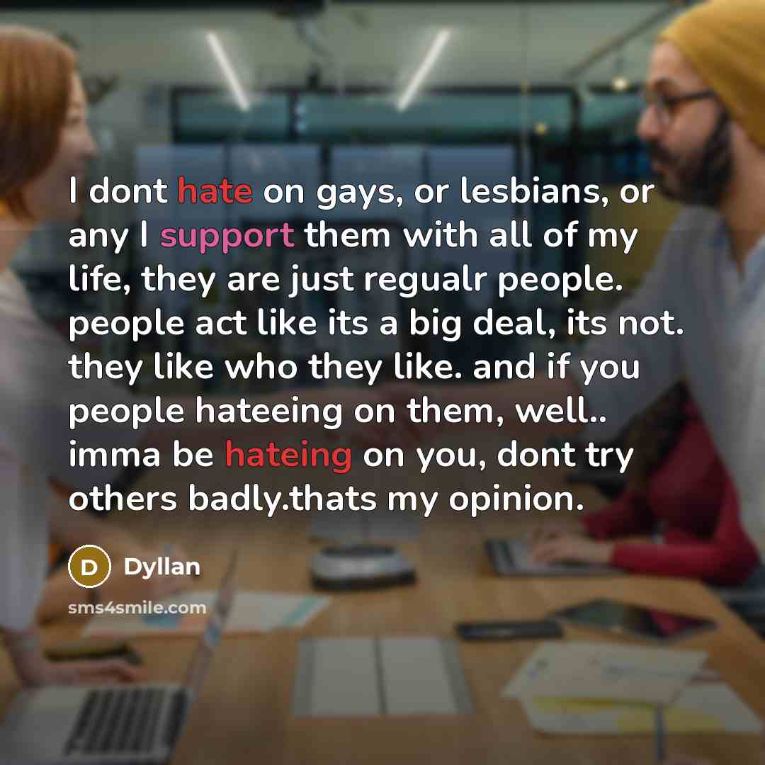 “I dont hate on gays, or lesbians, or any I support them with all of my life, they are just regualr people. people act like its a big deal, its not. they like who they like. and if you people hateeing on them, well.. imma be hateing on you, dont try others badly.thats my opinion.” quote by Dyllan