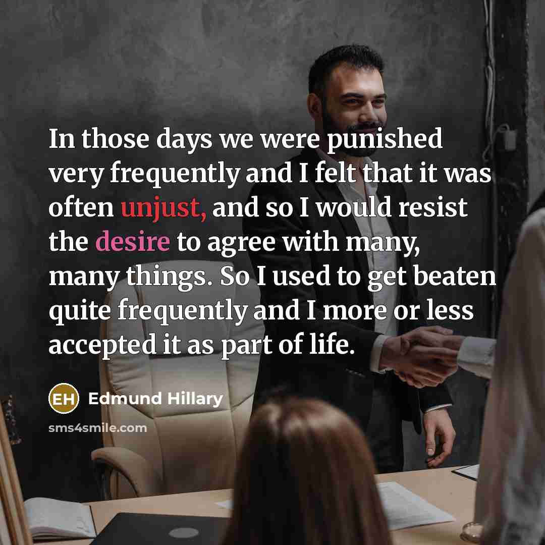 “In those days we were punished very frequently and I felt that it was often unjust, and so I would resist the desire to agree with many, many things. So I used to get beaten quite frequently and I more or less accepted it as part of life.” quote by Edmund Hillary