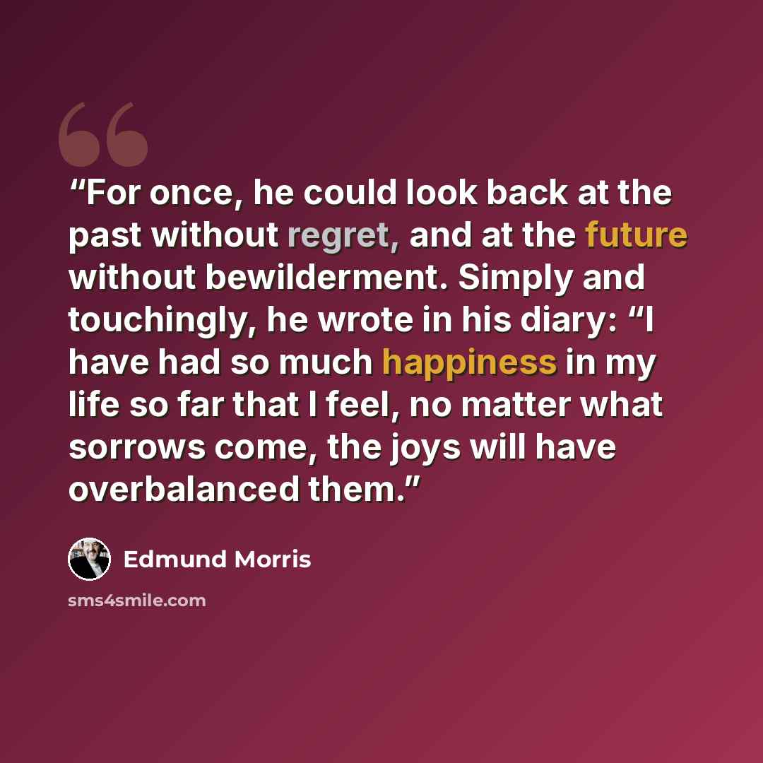 “For once, he could look back at the past without regret, and at the future without bewilderment. Simply and touchingly, he wrote in his diary: “I have had so much happiness in my life so far that I feel, no matter what sorrows come, the joys will have overbalanced them.” quote by Edmund Morris
