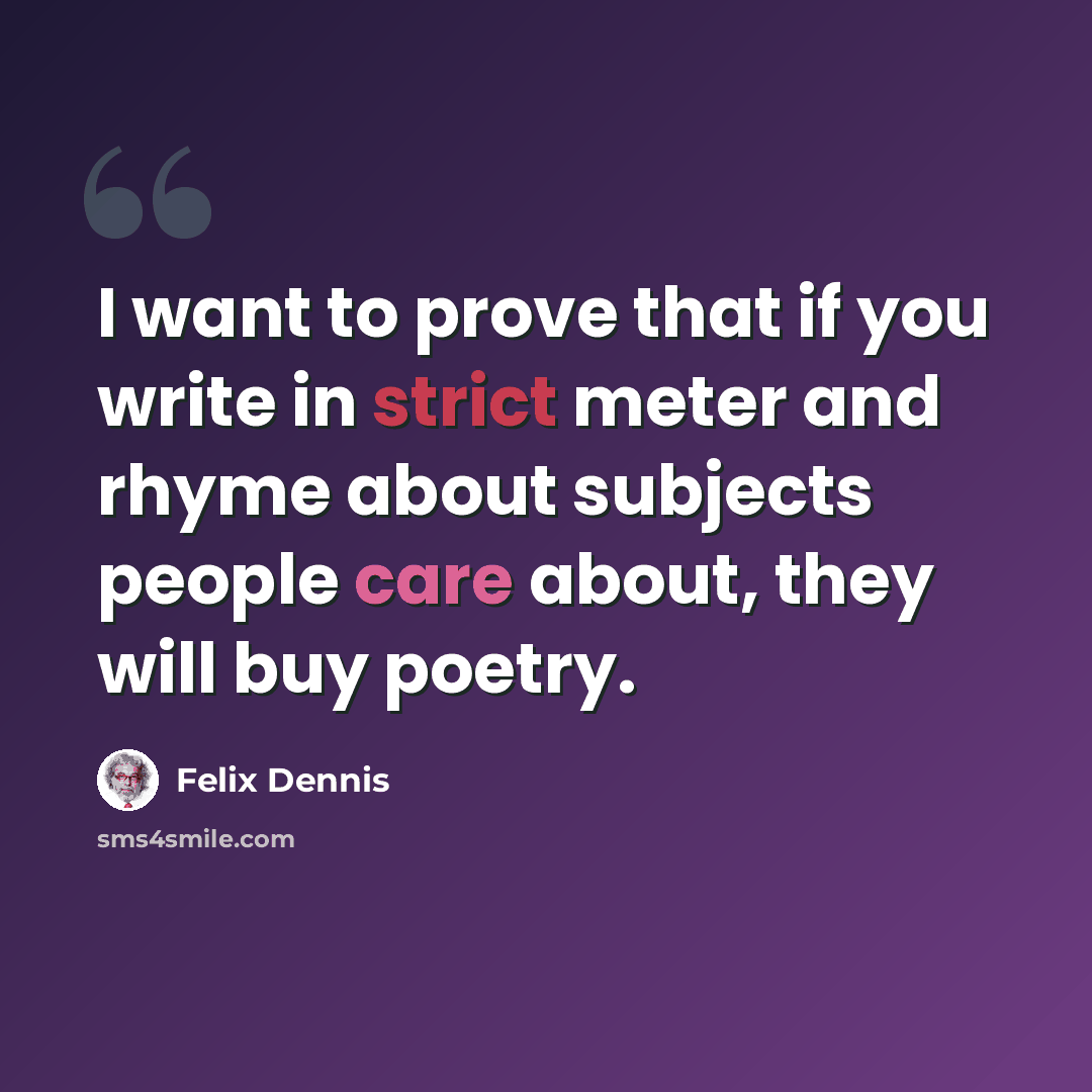 “I want to prove that if you write in strict meter and rhyme about subjects people care about, they will buy poetry.” quote by Felix Dennis