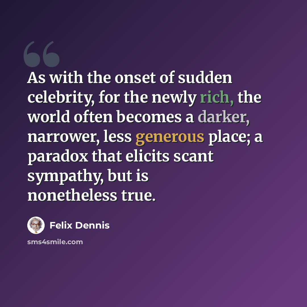 “As with the onset of sudden celebrity, for the newly rich, the world often becomes a darker, narrower, less generous place; a paradox that elicits scant sympathy, but is nonetheless true.” quote by Felix Dennis