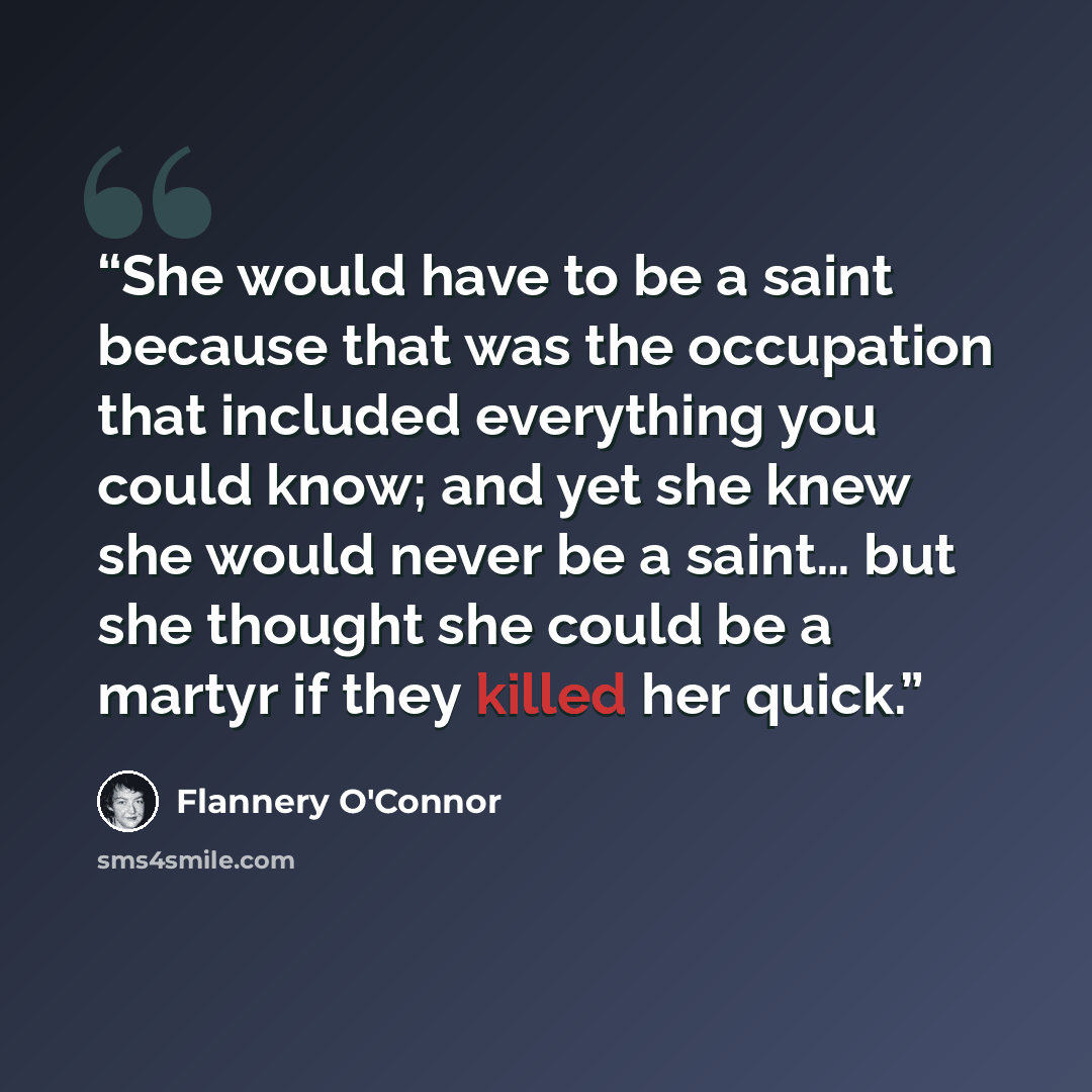“She would have to be a saint because that was the occupation that included everything you could know; and yet she knew she would never be a saint… but she thought she could be a martyr if they killed her quick.” quote by Flannery O'Connor