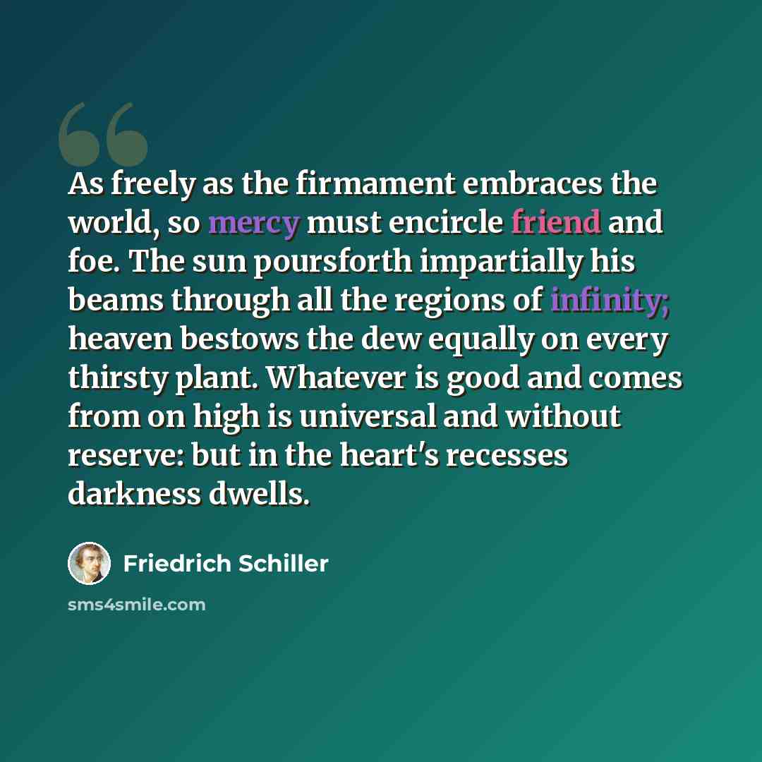 “As freely as the firmament embraces the world, so mercy must encircle friend and foe. The sun poursforth impartially his beams through all the regions of infinity; heaven bestows the dew equally on every thirsty plant. Whatever is good and comes from on high is universal and without reserve: but…” quote by Friedrich Schiller