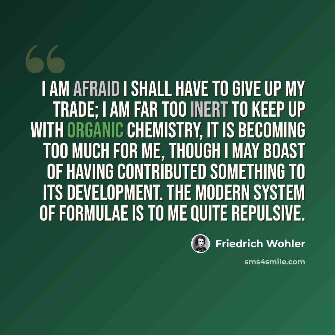 “I am afraid I shall have to give up my trade; I am far too inert to keep up with organic chemistry, it is becoming too much for me, though I may boast of having contributed something to its development. The modern system of formulae is to me quite repulsive.” quote by Friedrich Wohler