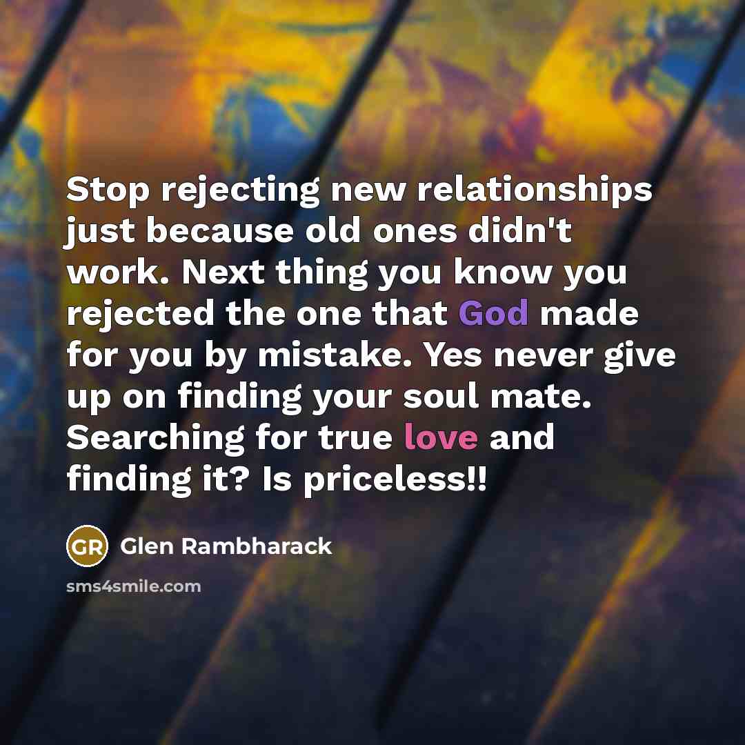 “Stop rejecting new relationships just because old ones didn't work. Next thing you know you rejected the one that God made for you by mistake. Yes never give up on finding your soul mate. Searching for true love and finding it? Is priceless!!” quote by Glen Rambharack