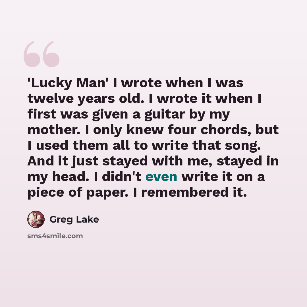 “'Lucky Man' I wrote when I was twelve years old. I wrote it when I first was given a guitar by my mother. I only knew four chords, but I used them all to write that song. And it just stayed with me, stayed in my head. I didn't even write it on a piece of paper. I remembered it.” quote by Greg Lake