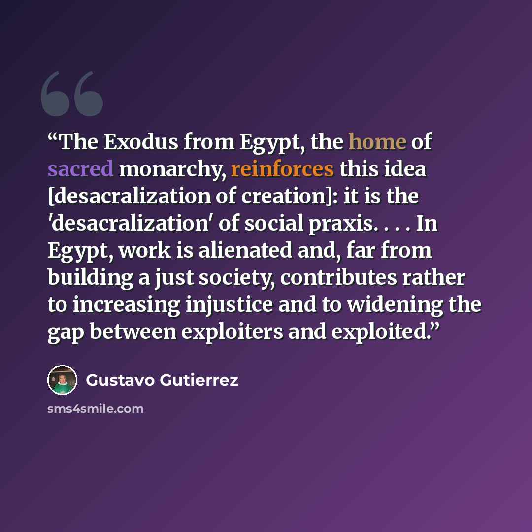 “The Exodus from Egypt, the home of sacred monarchy, reinforces this idea [desacralization of creation]: it is the 'desacralization' of social praxis. . . . In Egypt, work is alienated and, far from building a just society, contributes rather to increasing injustice and to widening the gap between…” quote by Gustavo Gutiérrez