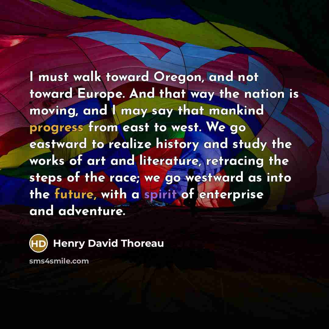 “I must walk toward Oregon, and not toward Europe. And that way the nation is moving, and I may say that mankind progress from east to west. We go eastward to realize history and study the works of art and literature, retracing the steps of the race; we go westward as into the future, with a spirit…” quote by Henry David Thoreau